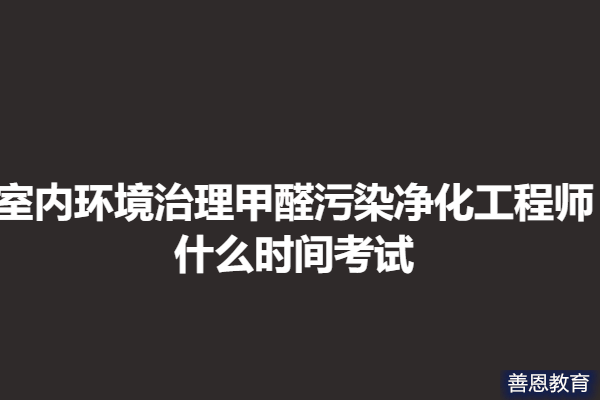 怎样才能考五级室内环境治理甲醛污染净化工程师证  什么时间考试「报名入口」