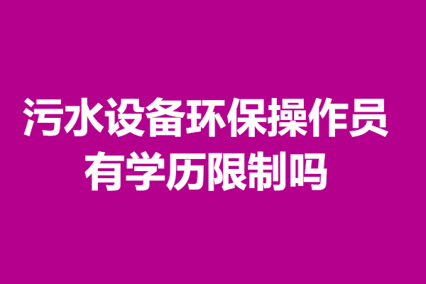 污水设备环保操作员需要考什么证吗  有学历限制吗「报名入口」