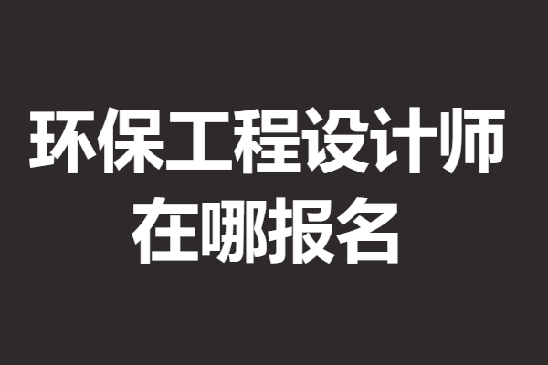 考环保工程设计师证需要多久拿证 环保工程设计师证在哪报名 「报名入口」