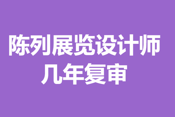 陈列展览设计师证考试后多久拿证 陈列展览设计师证几年复审「报名入口」