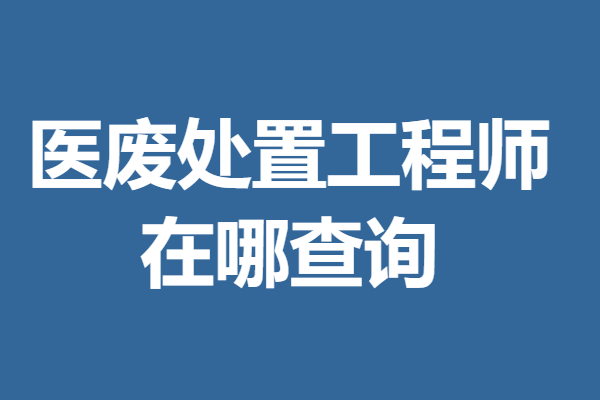 医废处置工程师证哪里能办  医废处置工程师证在哪查询「考证解答」