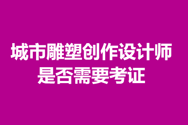 城市雕塑创作设计师证有用么  是否需要考证「考证解答」