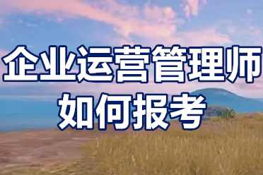 企业运营管理师证如何报考？企业运营管理师证办理流程