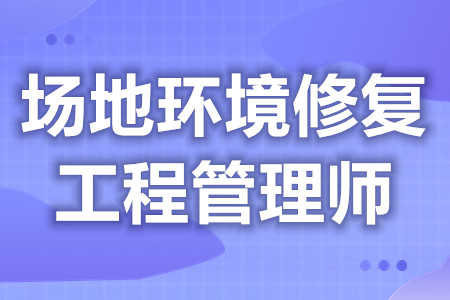 场地环境修复工程管理师中级证有什么用处  考证需要什么条件[报考答疑]