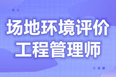 场地环境评价工程管理师证怎么考  证什么时候拿[报考答疑]