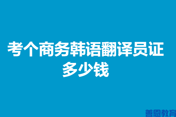 商务韩语翻译员证的作用介绍 考个商务韩语翻译员证多少钱